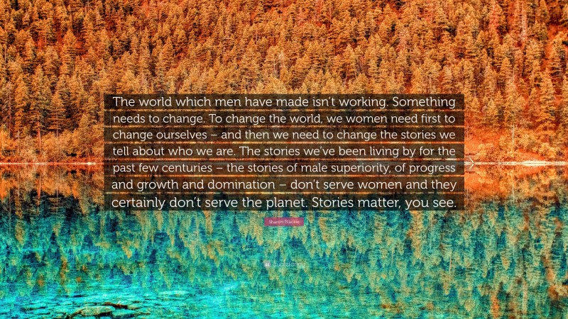 Sharon Blackie Quote: “The world which men have made isn’t working. Something needs to change. To change the world, we women need first to change ourselves – and then we need to change the stories we tell about who we are. The stories we’ve been living by for the past few centuries – the stories of male superiority, of progress and growth and domination – don’t serve women and they certainly don’t serve the planet. Stories matter, you see.”