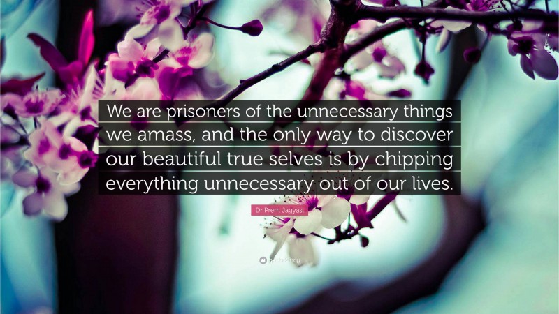 Dr Prem Jagyasi Quote: “We are prisoners of the unnecessary things we amass, and the only way to discover our beautiful true selves is by chipping everything unnecessary out of our lives.”