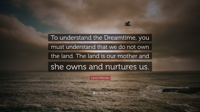 Lance Morcan Quote: “To understand the Dreamtime, you must understand that we do not own the land. The land is our mother and she owns and nurtures us.”