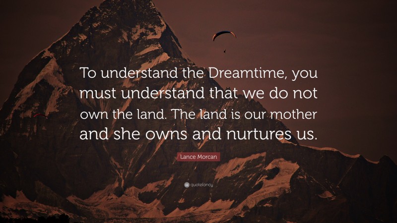 Lance Morcan Quote: “To understand the Dreamtime, you must understand that we do not own the land. The land is our mother and she owns and nurtures us.”