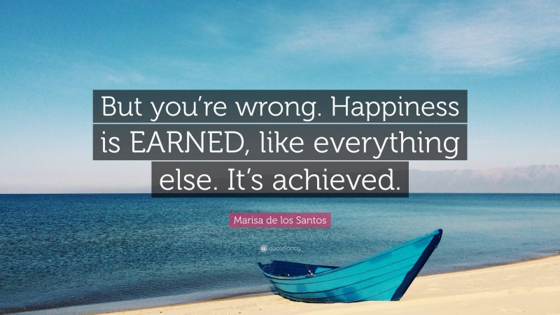 Marisa de los Santos Quote: “But you’re wrong. Happiness is EARNED, like everything else. It’s achieved.”