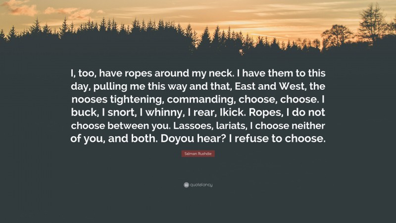 Salman Rushdie Quote: “I, too, have ropes around my neck. I have them to this day, pulling me this way and that, East and West, the nooses tightening, commanding, choose, choose. I buck, I snort, I whinny, I rear, Ikick. Ropes, I do not choose between you. Lassoes, lariats, I choose neither of you, and both. Doyou hear? I refuse to choose.”