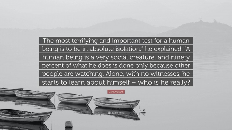 John Vaillant Quote: “The most terrifying and important test for a human being is to be in absolute isolation,” he explained. “A human being is a very social creature, and ninety percent of what he does is done only because other people are watching. Alone, with no witnesses, he starts to learn about himself – who is he really?”