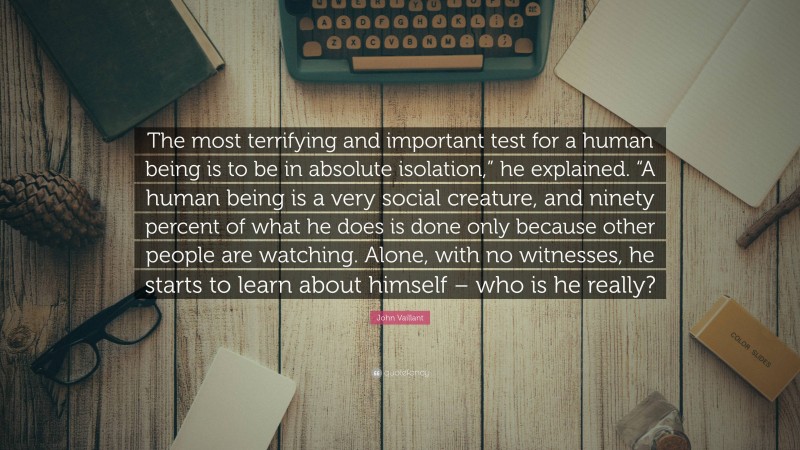 John Vaillant Quote: “The most terrifying and important test for a human being is to be in absolute isolation,” he explained. “A human being is a very social creature, and ninety percent of what he does is done only because other people are watching. Alone, with no witnesses, he starts to learn about himself – who is he really?”