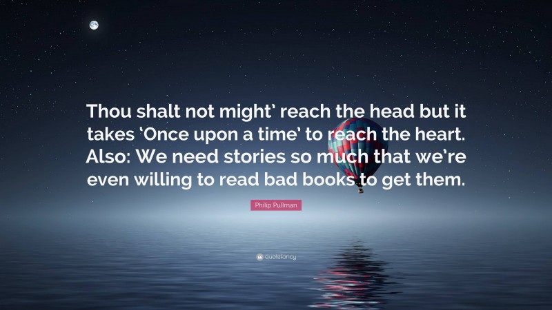 Philip Pullman Quote: “Thou shalt not might’ reach the head but it takes ‘Once upon a time’ to reach the heart. Also: We need stories so much that we’re even willing to read bad books to get them.”