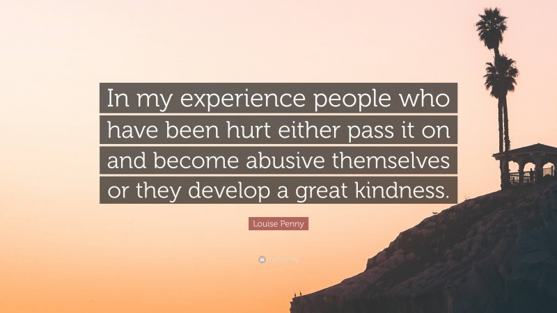 Louise Penny Quote: “In my experience people who have been hurt either pass it on and become abusive themselves or they develop a great kindness.”