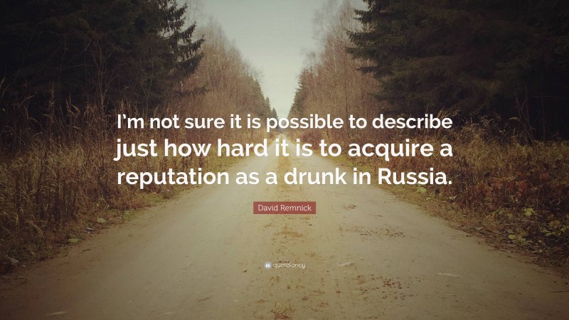 David Remnick Quote: “I’m not sure it is possible to describe just how hard it is to acquire a reputation as a drunk in Russia.”