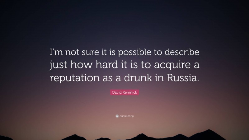 David Remnick Quote: “I’m not sure it is possible to describe just how hard it is to acquire a reputation as a drunk in Russia.”