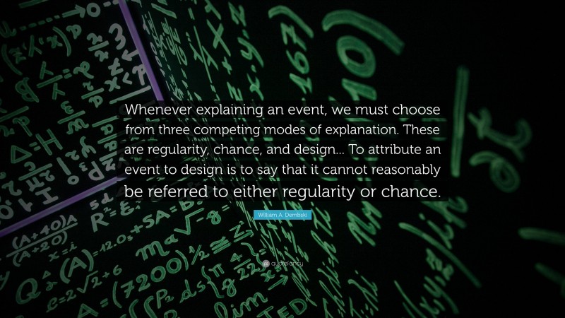 William A. Dembski Quote: “Whenever explaining an event, we must choose from three competing modes of explanation. These are regularity, chance, and design... To attribute an event to design is to say that it cannot reasonably be referred to either regularity or chance.”