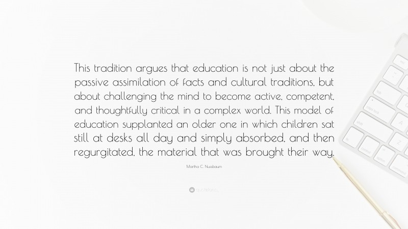 Martha C. Nussbaum Quote: “This tradition argues that education is not just about the passive assimilation of facts and cultural traditions, but about challenging the mind to become active, competent, and thoughtfully critical in a complex world. This model of education supplanted an older one in which children sat still at desks all day and simply absorbed, and then regurgitated, the material that was brought their way.”