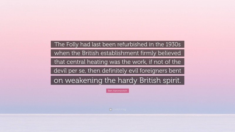 Ben Aaronovitch Quote: “The Folly had last been refurbished in the 1930s when the British establishment firmly believed that central heating was the work, if not of the devil per se, then definitely evil foreigners bent on weakening the hardy British spirit.”