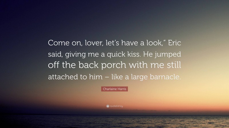 Charlaine Harris Quote: “Come on, lover, let’s have a look,” Eric said, giving me a quick kiss. He jumped off the back porch with me still attached to him – like a large barnacle.”