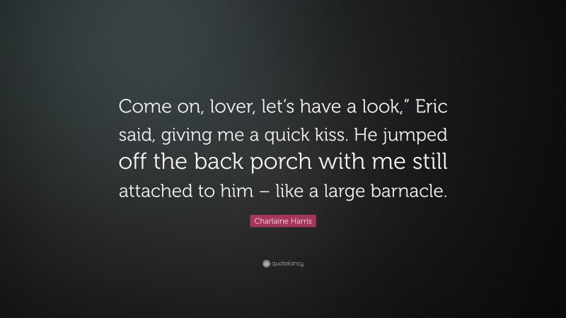 Charlaine Harris Quote: “Come on, lover, let’s have a look,” Eric said, giving me a quick kiss. He jumped off the back porch with me still attached to him – like a large barnacle.”