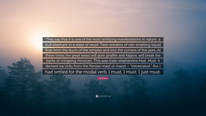 Martin Amis Quote: “They say that it is one of the most terrifying manifestations in nature: a bull elephant in a state of must. Twin streams of vile-smelling liquid flow from the ducts of the temples and into the corners of the jaws. At these times the great beast will gore giraffes and hippos, will break the backs of cringeing rhinoceri. This was male-elephantine heat. Must: it derived via Urdu from the Persian mast or maest – “intoxicated.” But I had settled for the modal verb. I must, I must, I just must.”