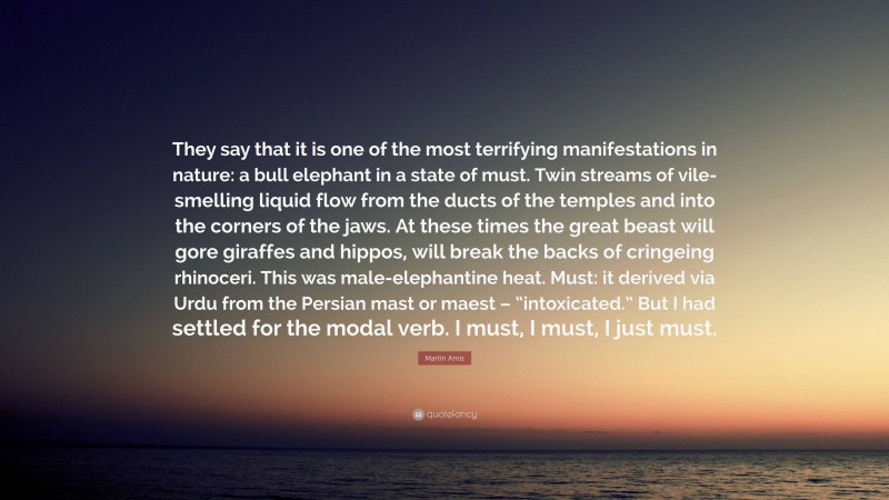 Martin Amis Quote: “They say that it is one of the most terrifying manifestations in nature: a bull elephant in a state of must. Twin streams of vile-smelling liquid flow from the ducts of the temples and into the corners of the jaws. At these times the great beast will gore giraffes and hippos, will break the backs of cringeing rhinoceri. This was male-elephantine heat. Must: it derived via Urdu from the Persian mast or maest – “intoxicated.” But I had settled for the modal verb. I must, I must, I just must.”