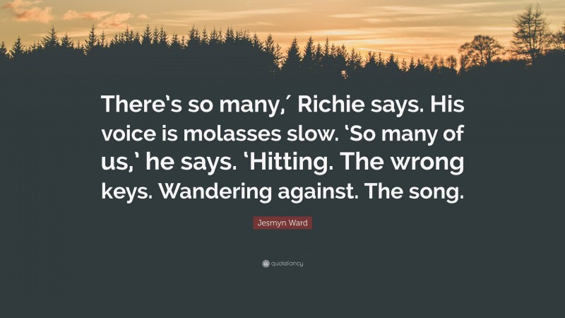 Jesmyn Ward Quote: “There’s so many,′ Richie says. His voice is molasses slow. ‘So many of us,’ he says. ‘Hitting. The wrong keys. Wandering against. The song.”