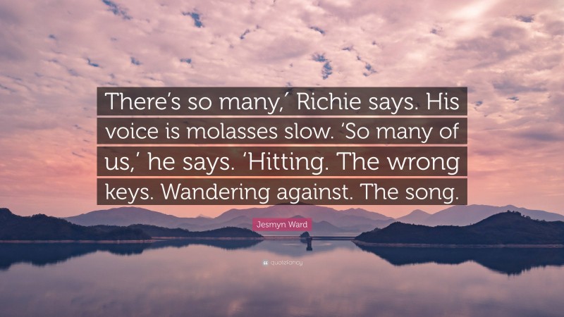 Jesmyn Ward Quote: “There’s so many,′ Richie says. His voice is molasses slow. ‘So many of us,’ he says. ‘Hitting. The wrong keys. Wandering against. The song.”