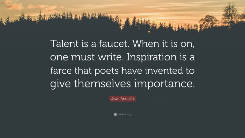 Jean Anouilh Quote: “Talent is a faucet. When it is on, one must write. Inspiration is a farce that poets have invented to give themselves importance.”