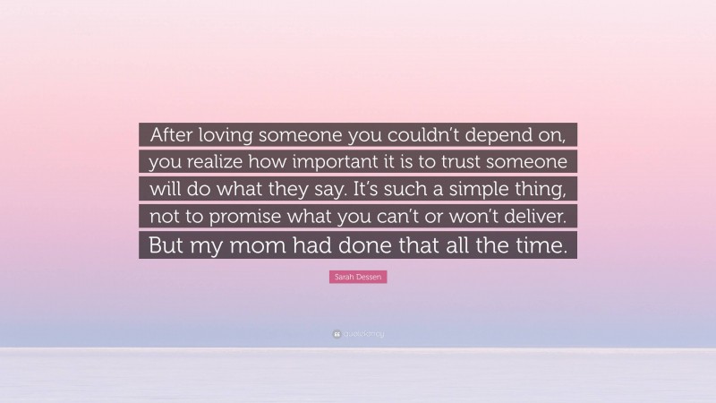 Sarah Dessen Quote: “After loving someone you couldn’t depend on, you realize how important it is to trust someone will do what they say. It’s such a simple thing, not to promise what you can’t or won’t deliver. But my mom had done that all the time.”