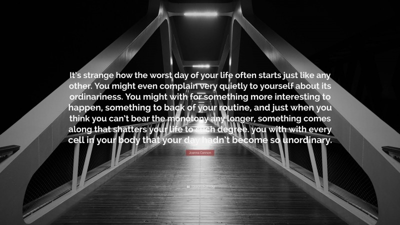 Joanna Cannon Quote: “It’s strange how the worst day of your life often starts just like any other. You might even complain very quietly to yourself about its ordinariness. You might with for something more interesting to happen, something to back of your routine, and just when you think you can’t bear the monotony any longer, something comes along that shatters your life to such degree. you with with every cell in your body that your day hadn’t become so unordinary.”