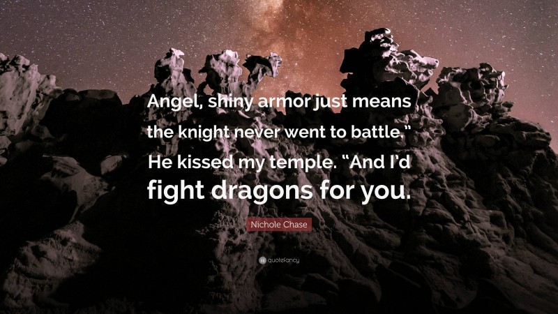 Nichole Chase Quote: “Angel, shiny armor just means the knight never went to battle.” He kissed my temple. “And I’d fight dragons for you.”