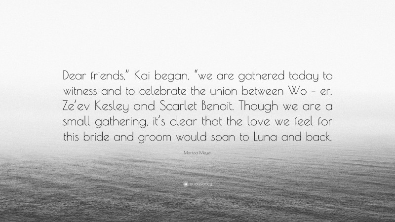 Marissa Meyer Quote: “Dear friends,” Kai began, “we are gathered today to witness and to celebrate the union between Wo – er, Ze’ev Kesley and Scarlet Benoit. Though we are a small gathering, it’s clear that the love we feel for this bride and groom would span to Luna and back.”