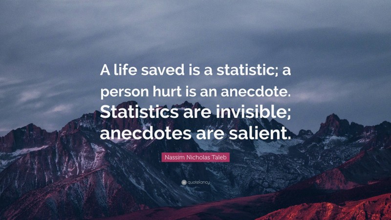 Nassim Nicholas Taleb Quote: “A life saved is a statistic; a person hurt is an anecdote. Statistics are invisible; anecdotes are salient.”