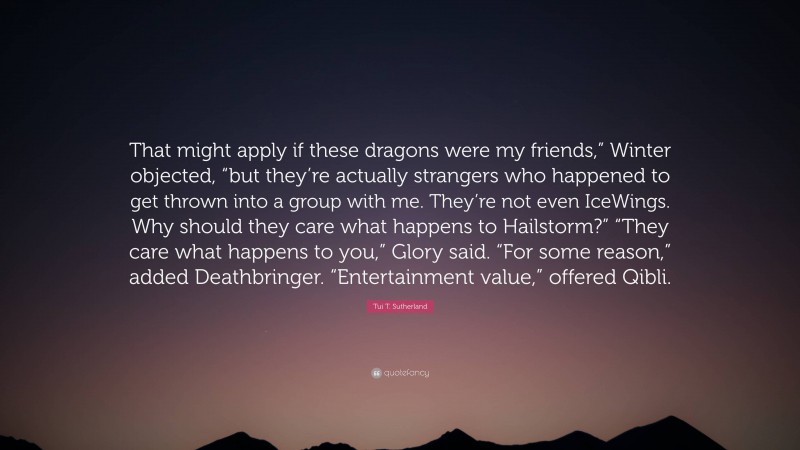 Tui T. Sutherland Quote: “That might apply if these dragons were my friends,” Winter objected, “but they’re actually strangers who happened to get thrown into a group with me. They’re not even IceWings. Why should they care what happens to Hailstorm?” “They care what happens to you,” Glory said. “For some reason,” added Deathbringer. “Entertainment value,” offered Qibli.”