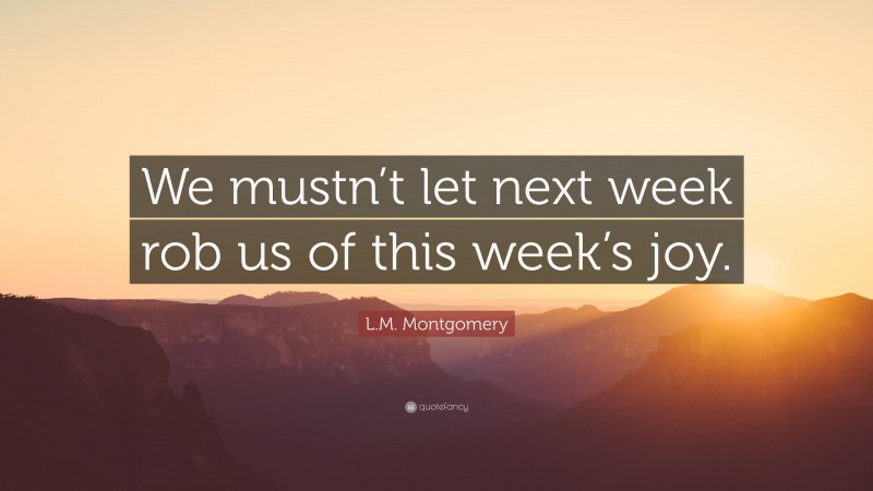 L.M. Montgomery Quote: “We mustn’t let next week rob us of this week’s joy.”