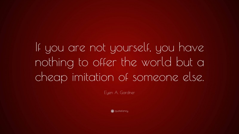 E'yen A. Gardner Quote: “If you are not yourself, you have nothing to offer the world but a cheap imitation of someone else.”