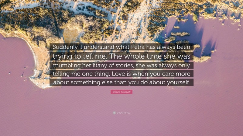 Brenna Yovanoff Quote: “Suddenly, I understand what Petra has always been trying to tell me. The whole time she was mumbling her litany of stories, she was always only telling me one thing. Love is when you care more about something else than you do about yourself.”