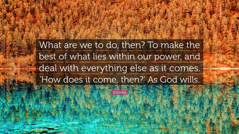 Epictetus Quote: “What are we to do, then? To make the best of what lies within our power, and deal with everything else as it comes. ‘How does it come, then?’ As God wills.”