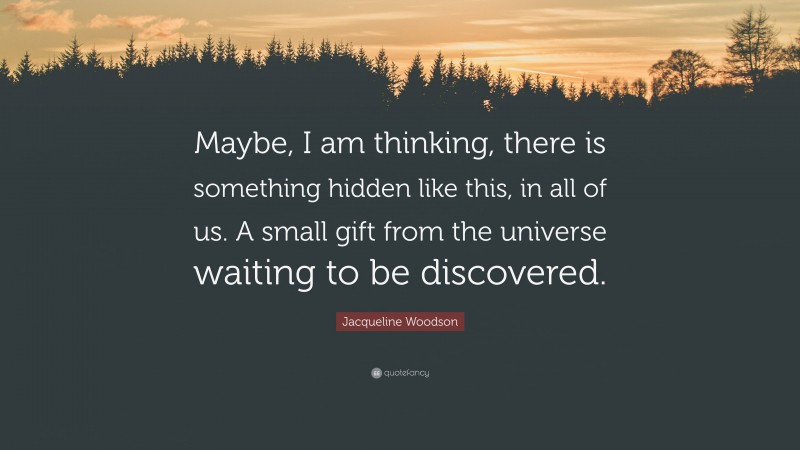 Jacqueline Woodson Quote: “Maybe, I am thinking, there is something hidden like this, in all of us. A small gift from the universe waiting to be discovered.”