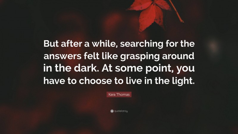 Kara Thomas Quote: “But after a while, searching for the answers felt like grasping around in the dark. At some point, you have to choose to live in the light.”