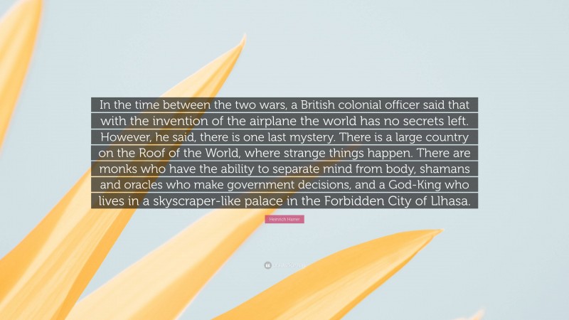 Heinrich Harrer Quote: “In the time between the two wars, a British colonial officer said that with the invention of the airplane the world has no secrets left. However, he said, there is one last mystery. There is a large country on the Roof of the World, where strange things happen. There are monks who have the ability to separate mind from body, shamans and oracles who make government decisions, and a God-King who lives in a skyscraper-like palace in the Forbidden City of Llhasa.”