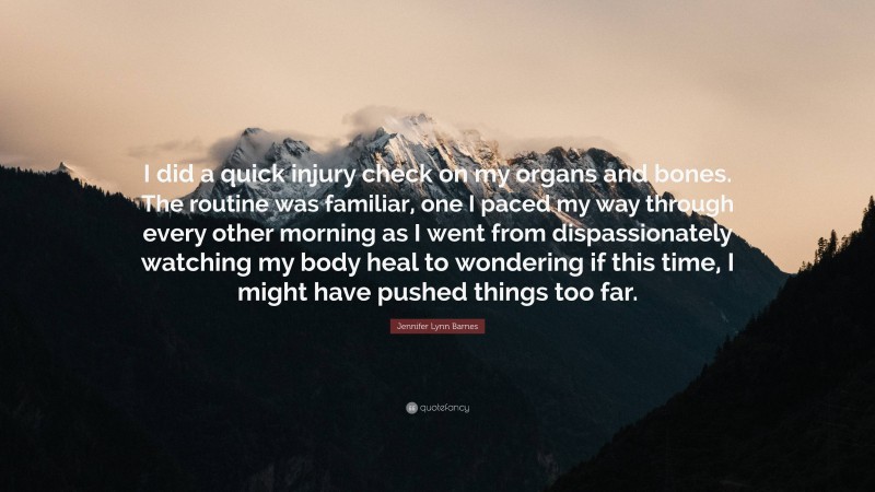 Jennifer Lynn Barnes Quote: “I did a quick injury check on my organs and bones. The routine was familiar, one I paced my way through every other morning as I went from dispassionately watching my body heal to wondering if this time, I might have pushed things too far.”
