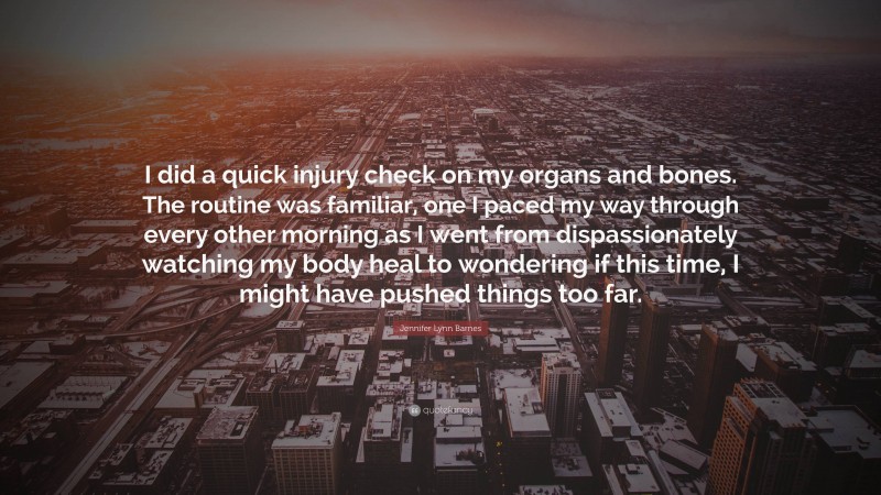Jennifer Lynn Barnes Quote: “I did a quick injury check on my organs and bones. The routine was familiar, one I paced my way through every other morning as I went from dispassionately watching my body heal to wondering if this time, I might have pushed things too far.”