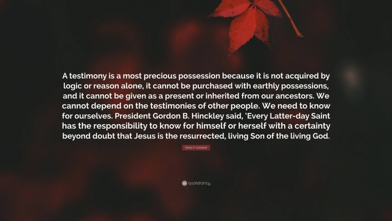 Dieter F. Uchtdorf Quote: “A testimony is a most precious possession because it is not acquired by logic or reason alone, it cannot be purchased with earthly possessions, and it cannot be given as a present or inherited from our ancestors. We cannot depend on the testimonies of other people. We need to know for ourselves. President Gordon B. Hinckley said, ‘Every Latter-day Saint has the responsibility to know for himself or herself with a certainty beyond doubt that Jesus is the resurrected, living Son of the living God.”