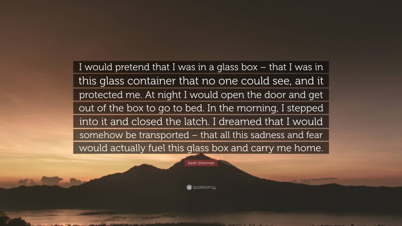 Sarah Silverman Quote: “I would pretend that I was in a glass box – that I was in this glass container that no one could see, and it protected me. At night I would open the door and get out of the box to go to bed. In the morning, I stepped into it and closed the latch. I dreamed that I would somehow be transported – that all this sadness and fear would actually fuel this glass box and carry me home.”