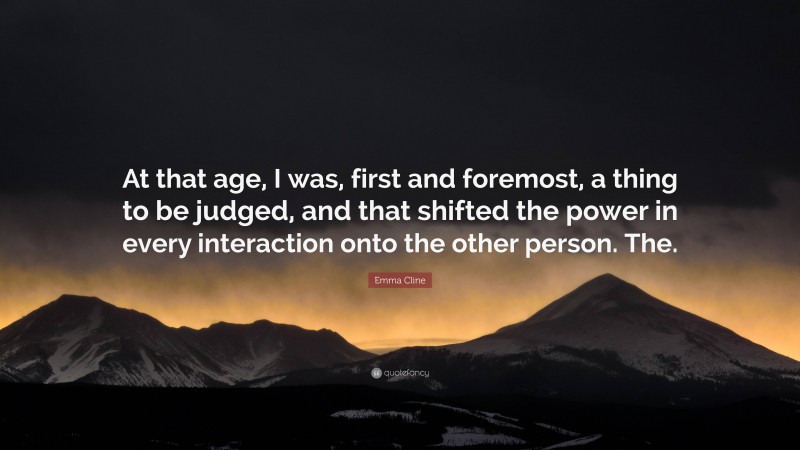 Emma Cline Quote: “At that age, I was, first and foremost, a thing to be judged, and that shifted the power in every interaction onto the other person. The.”