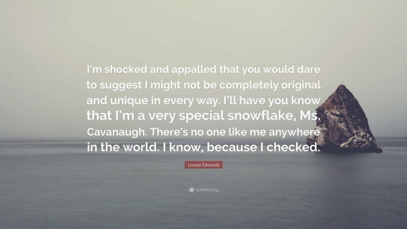 Louisa Edwards Quote: “I’m shocked and appalled that you would dare to suggest I might not be completely original and unique in every way. I’ll have you know that I’m a very special snowflake, Ms. Cavanaugh. There’s no one like me anywhere in the world. I know, because I checked.”