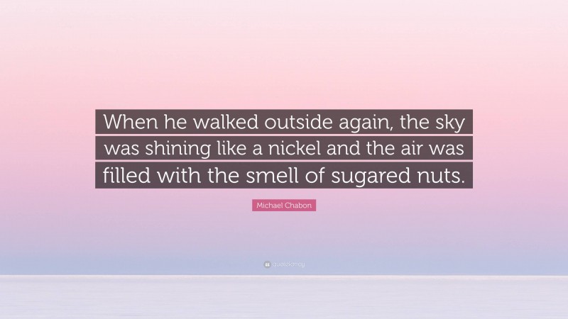 Michael Chabon Quote: “When he walked outside again, the sky was shining like a nickel and the air was filled with the smell of sugared nuts.”