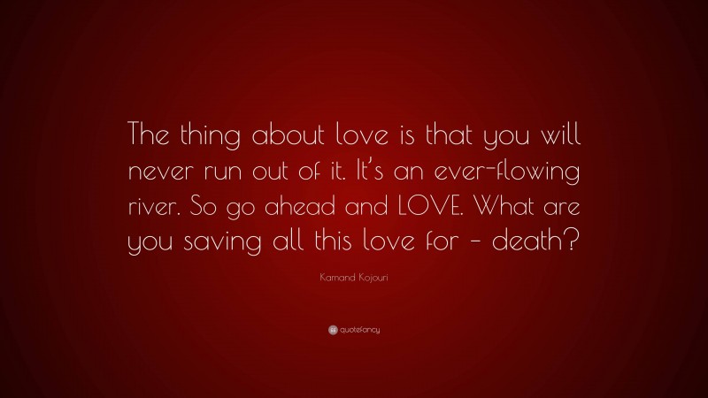 Kamand Kojouri Quote: “The thing about love is that you will never run out of it. It’s an ever-flowing river. So go ahead and LOVE. What are you saving all this love for – death?”