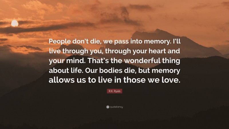 R.K. Ryals Quote: “People don’t die, we pass into memory. I’ll live through you, through your heart and your mind. That’s the wonderful thing about life. Our bodies die, but memory allows us to live in those we love.”