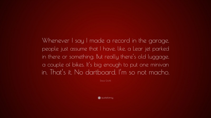 Dave Grohl Quote: “Whenever I say I made a record in the garage, people just assume that I have, like, a Lear jet parked in there or something. But really there’s old luggage, a couple of bikes. It’s big enough to put one minivan in. That’s it. No dartboard. I’m so not macho.”