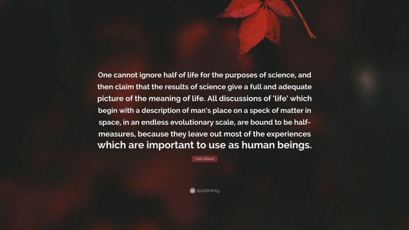 Colin Wilson Quote: “One cannot ignore half of life for the purposes of science, and then claim that the results of science give a full and adequate picture of the meaning of life. All discussions of ‘life’ which begin with a description of man’s place on a speck of matter in space, in an endless evolutionary scale, are bound to be half-measures, because they leave out most of the experiences which are important to use as human beings.”