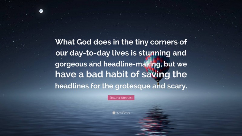 Shauna Niequist Quote: “What God does in the tiny corners of our day-to-day lives is stunning and gorgeous and headline-making, but we have a bad habit of saving the headlines for the grotesque and scary.”