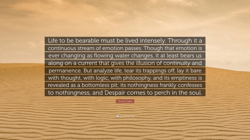 Giovanni Papini Quote: “Life to be bearable must be lived intensely. Through it a continuous stream of emotion passes. Though that emotion is ever changing as flowing water changes, it at least bears us along on a current that gives the illusion of continuity and permanence. But analyze life, tear its trappings off, lay it bare with thought, with logic, with philosophy, and its emptiness is revealed as a bottomless pit; its nothingness frankly confesses to nothingness, and Despair comes to perch in the soul.”