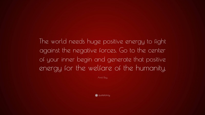 Amit Ray Quote: “The world needs huge positive energy to fight against the negative forces. Go to the center of your inner begin and generate that positive energy for the welfare of the humanity.”