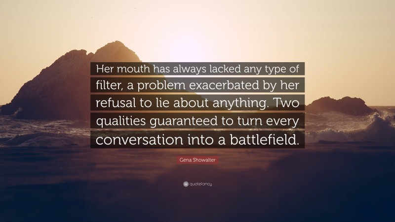 Gena Showalter Quote: “Her mouth has always lacked any type of filter, a problem exacerbated by her refusal to lie about anything. Two qualities guaranteed to turn every conversation into a battlefield.”